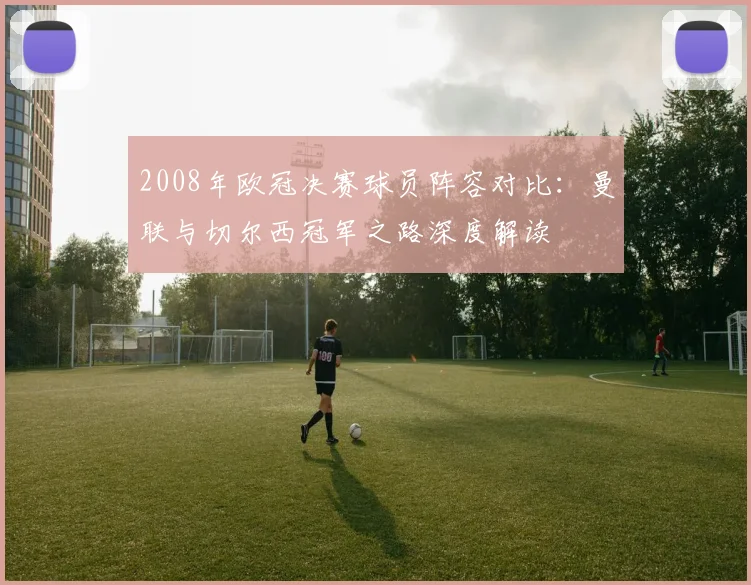 2008年欧冠决赛球员阵容对比：曼联与切尔西冠军之路深度解读