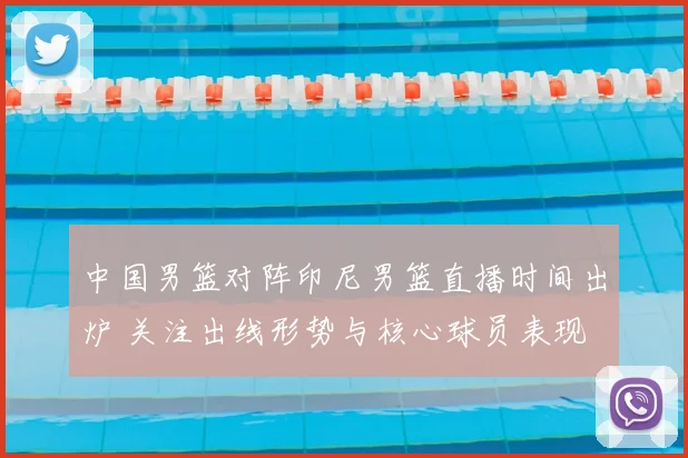 中国男篮对阵印尼男篮直播时间出炉 关注出线形势与核心球员表现