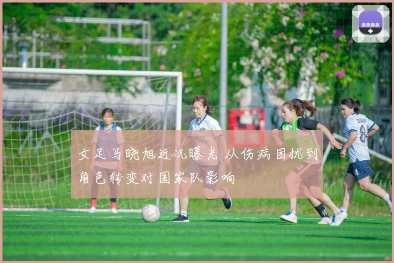 女足马晓旭近况曝光 从伤病困扰到角色转变对国家队影响