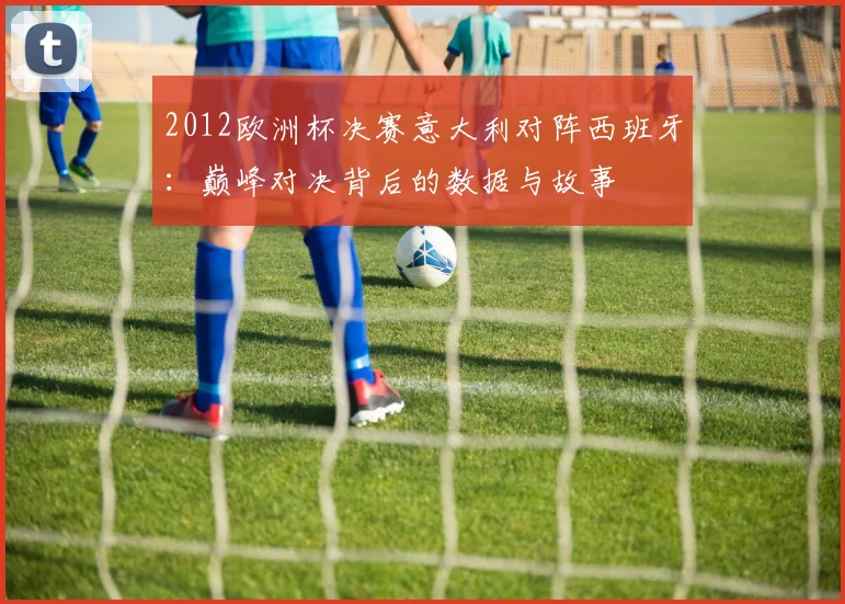 2012欧洲杯决赛意大利对阵西班牙：巅峰对决背后的数据与故事