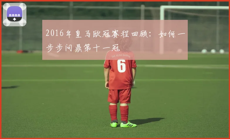 2016年皇马欧冠赛程回顾:如何一步步问鼎第十一冠