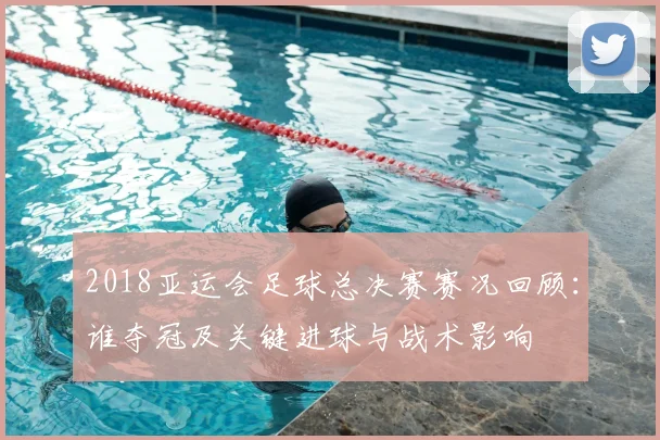 2018亚运会足球总决赛赛况回顾:谁夺冠及关键进球与战术影响