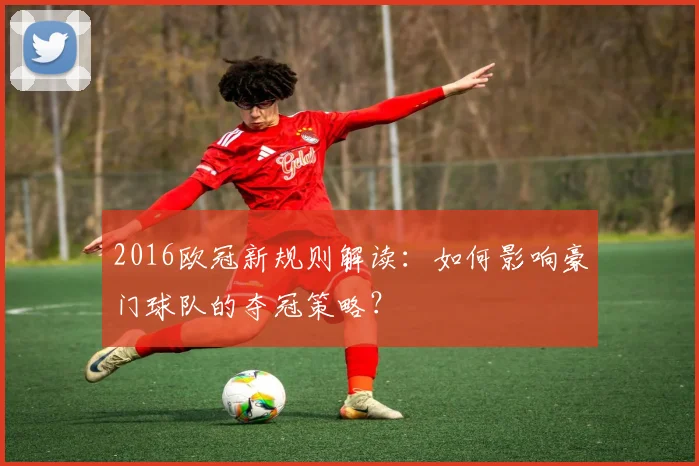 2016欧冠新规则解读:如何影响豪门球队的夺冠策略?