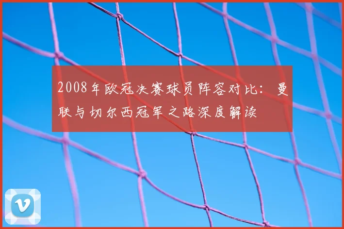 2008年欧冠决赛球员阵容对比：曼联与切尔西冠军之路深度解读