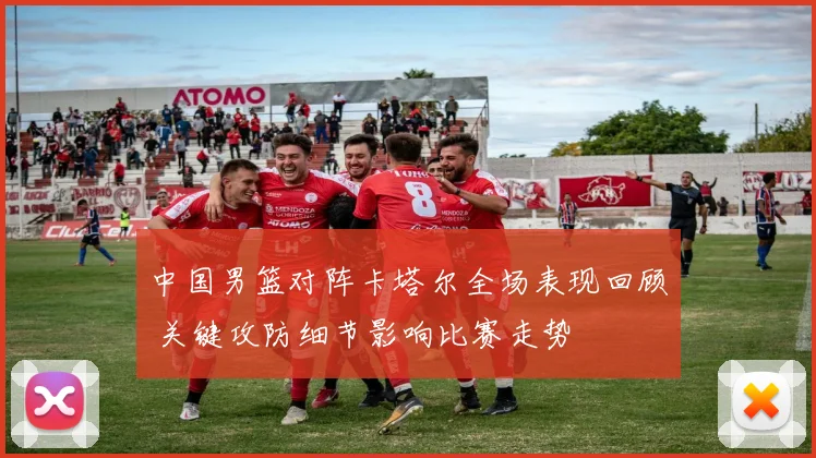 中国男篮对阵卡塔尔全场表现回顾 关键攻防细节影响比赛走势