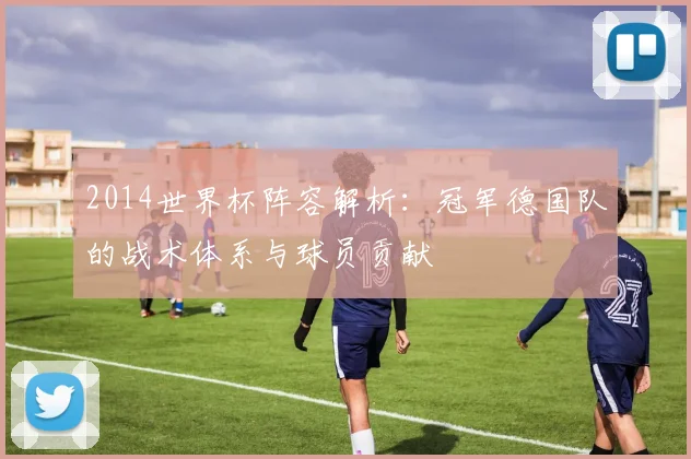 2014世界杯阵容解析:冠军德国队的战术体系与球员贡献