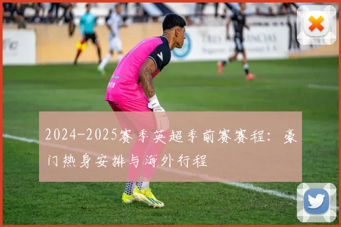 2024-2025赛季英超季前赛赛程:豪门热身安排与海外行程